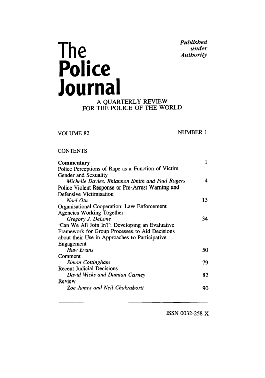 handle is hein.journals/policejl82 and id is 1 raw text is: Published
under
TheAuthoity
Police
Journal
A QUARTERLY REVIEW
FOR THE POLICE OF THE WORLD

VOLUME 82

NUMBER 1

CONTENTS
Commentary                                            1
Police Perceptions of Rape as a Function of Victim
Gender and Sexuality
Michelle Davies, Rhiannon Smith and Paul Rogers    4
Police Violent Response or Pre-Arrest Warning and
Defensive Victimisation
Noel Otu                                          13
Organisational Cooperation: Law Enforcement
Agencies Working Together
Gregory J. DeLone                                 34
'Can We All Join In?': Developing an Evaluative
Framework for Group Processes to Aid Decisions
about their Use in Approaches to Participative
Engagement
Huw Evans                                         50
Comment
Simon Cottingham                                  79
Recent Judicial Decisions
David Wicks and Damian Carney                     82
Review
Zoe James and Neil Chakraborti                    90

ISSN 0032-258 X


