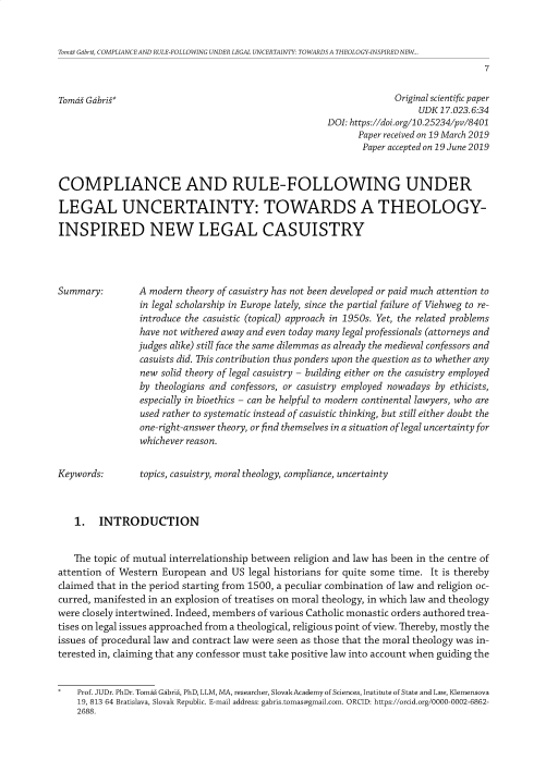 handle is hein.journals/pravnivjsk36 and id is 1 raw text is: 


Tomas Gabris, COMPLIANCE AND RULE-FOLLOWING UNDER LEGAL UNCERTAINTY: TOWARDS A THEOLOGY-INSPIRED NEW..
                                                                                      7


Tomd  Gdbris*                                                       Original scientific paper
                                                                         UDK 17.023.6:34
                                                      DOI: https://doi.org/10.25234/pv/8401
                                                            Paper received on 19 March 2019
                                                            Paper accepted on 19 June 2019


COMPLIANCE AND RULE-FOLLOWING UNDER

LEGAL UNCERTAINTY: TOWARDS A THEOLOGY-

INSPIRED NEW LEGAL CASUISTRY




Summary:        A modern  theory of casuistry has not been developed or paid much attention to
                in legal scholarship in Europe lately, since the partial failure of Viehweg to re-
                introduce the casuistic (topical) approach in 1950s. Yet, the related problems
                have not withered away and even today many legal professionals (attorneys and
                judges alike) still face the same dilemmas as already the medieval confessors and
                casuists did. This contribution thus ponders upon the question as to whether any
                new  solid theory of legal casuistry - building either on the casuistry employed
                by  theologians and confessors, or casuistry employed nowadays by ethicists,
                especially in bioethics - can be helpful to modern continental lawyers, who are
                used rather to systematic instead of casuistic thinking, but still either doubt the
                one-right-answer theory, or find themselves in a situation of legal uncertainty for
                whichever reason.


Keywords:        topics, casuistry, moral theology, compliance, uncertainty



   1.   INTRODUCTION


   The topic of mutual interrelationship between religion and law has been in the centre of
attention of Western European  and US legal historians for quite some time. It is thereby
claimed that in the period starting from 1500, a peculiar combination of law and religion oc-
curred, manifested in an explosion of treatises on moral theology, in which law and theology
were closely intertwined. Indeed, members of various Catholic monastic orders authored trea-
tises on legal issues approached from a theological, religious point of view. Thereby, mostly the
issues of procedural law and contract law were seen as those that the moral theology was in-
terested in, claiming that any confessor must take positive law into account when guiding the


*   Prof. JUDr. PhDr. Tomai Gabriz, PhD, LLM, MA, researcher, Slovak Academy of Sciences, Institute of State and Law, Klemensova
    19, 813 64 Bratislava, Slovak Republic. E-mail address: gabris.tomas@gmail.com. ORCID: https://orcid.org/0000-0002-6862-
    2688.


