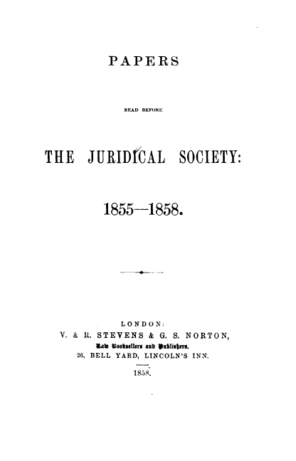 handle is hein.journals/prbjs1 and id is 1 raw text is: 






           PAPERS





             READ BEFORE





THE JURIDICAL SOCIETY:





          1855-1858.












             LONDON:
  V. & I. STEVENS & G. S. NORTON,
        tab Nootdseler aub SublisTis.
     26, BELL YARD, LINCOLN'S INN.

               13858.


