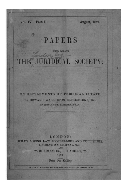 handle is hein.journals/prbjs4 and id is 1 raw text is: 





Vdl. IV.-Part I.


G


PAPERS


                    READ BEFORE



  THE JURIDICAL SOCIETY:

i/






    ON SETTLEMENTS OF PERSONAL ESTATE.

      BY HOWARD WARBURTON  ELPHINSTONE, EsQ.,
              OF LINCOLN'S INN, BARRISTER-AT-LAW.









                   LONDON:
  WILDY  & SONS, LAW BOOKSELLERS AND PUBLISHERS,
             LINCOLN'S INN ARCHWAY, W.C.;
                       AND
           W. RIDGWAY, 169, PICCADILLY, W.
                       1871.
                  Price One Shilling.

        PRINTED BY W. CLOWES AND SONS, STAMFORD STREET AND CHARING CROSS.


August, 1871.


