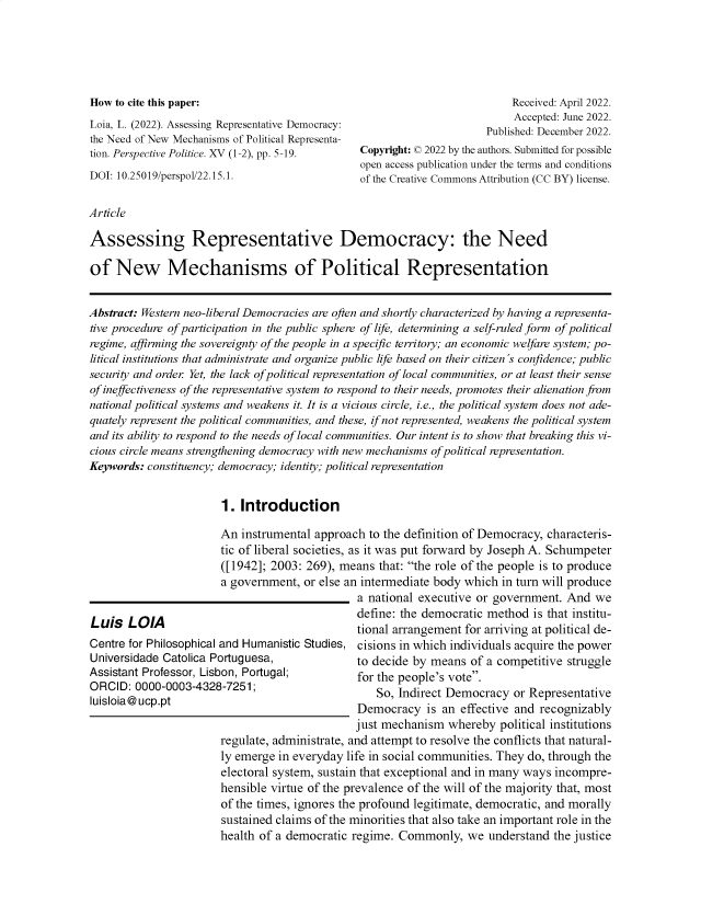 handle is hein.journals/pspvepc15 and id is 1 raw text is: 





How to cite this paper:
Loia, L. (2022). Assessing Representative Democracy:
the Need of New Mechanisms of Political Representa-
tion. Perspective Politice. XV (1-2), pp. 5-19.
DOI: 10.25019/perspol/22.15.1.


                           Received: April 2022.
                           Accepted: June 2022.
                      Published: December 2022.
Copyright: © 2022 by the authors. Submitted for possible
open access publication under the terms and conditions
of the Creative Commons Attribution (CC BY) license.


Article


Assessing Representative Democracy: the Need

of   New Mechanisms of Political Representation


Abstract: Western neo-liberal Democracies are often and shortly characterized by having a representa-
tive procedure of participation in the public sphere of life, determining a self-ruled form of political
regime, affirming the sovereignty of the people in a specific territory; an economic welfare system; po-
litical institutions that administrate and organize public life based on their citizen's confidence; public
security and order Yet, the lack of political representation of local communities, or at least their sense
of ineffectiveness of the representative system to respond to their needs, promotes their alienation from
national political systems and weakens it. It is a vicious circle, i.e., the political system does not ade-
quately represent the political communities, and these, if not represented, weakens the political system
and its ability to respond to the needs of local communities. Our intent is to show that breaking this vi-
cious circle means strengthening democracy with new mechanisms of political representation.
Keywords: constituency; democracy; identity; political representation


                       1.  Introduction


Luis   LOlA
Centre for Philosophical
Universidade Catolica P
Assistant Professor, Lis
ORCID:  0000-0003-432
Iuisloia@ ucp.pt


An  instrumental approach  to the definition of Democracy, characteris-
tic of liberal societies, as it was put forward by Joseph A. Schumpeter
([1942]; 2003:  269), means  that: the role of the people is to produce
a government,  or else an intermediate body which in turn will produce
                         a national executive or government.  And  we
                         define: the democratic method  is that institu-
                         tional arrangement for arriving at political de-
and  Humanistic Studies, cisions in which individuals acquire the power
ortuguesa,               to decide by means  of a competitive struggle
bon, Portugal;           for the people's vote.
8-7251;                     So, Indirect Democracy  or Representative
                         Democracy   is an effective and recognizably
                         just mechanism  whereby  political institutions
 regulate, administrate, and attempt to resolve the conflicts that natural-
 ly emerge in everyday life in social communities. They do, through the
 electoral system, sustain that exceptional and in many ways incompre-
 hensible virtue of the prevalence of the will of the majority that, most
 of the times, ignores the profound legitimate, democratic, and morally
 sustained claims of the minorities that also take an important role in the
 health of a democratic regime. Commonly,   we  understand the justice


