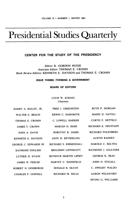 handle is hein.journals/pstlssqty11 and id is 1 raw text is: 





VOLUME XI  NUMBER 1, WINTER 1981


Presidential Studies Quarterly


     CENTER  FOR  THE STUDY  OF THE  PRESIDENCY



                Editor: R. GORDON HOXIE
            Associate Editor: THOMAS E. CRONIN
Book Review Editors: KENNETH E. DAVISON and THOMAS E. CRONIN

           ISSUE THEME: FORMING A GOVERNMENT

                   BOARD OF EDITORS



                   LOUIS W. KOENIG
                        Chairman


HARRY  A. BAILEY, JR.

  WALTER E. BEACH

  THOMAS E. CRONIN

  JAMES T. CROWN

    JOHN A. DAVIS

 KENNETH E. DAVISON

GEORGE C. EDWARDS III

  RAYMOND ENGLISH

  LUTHER H. EVANS

  JAMES W. FESLER

  ROBERT N. GINSBURGH

  CHARLES F. GOSNELL


  FRED I. GREENSTEIN

  ERWIN C. HARGROVE

  C. LOWELL HARRISS

  MARIAN  D. IRISH

  DOROTHY B. JAMES

  LEON H. KEYSERLING

RICHARD S. KIRKENDALL

BENJAMIN LIPPINCOTT

SEYMOUR MARTIN LIPSET

HARVEY  C. MANSFIELD

   DONALD R. McCOY

   RICHARD M. MILLS


  RUTH P. MORGAN

  MARIE D. NATOLI

  CURTIS P. NETTELS

RICHARD E. NEUSTADT

RICHARD POLENBERG

   AUSTIN RANNEY

 HAROLD C. RELYEA

RAYMOND J. SAULNIER

  GEORGE K. SKAU

  JOHN O. STIGALL

  C. DWIGHT WALDO

  AARON WILDAVSKY

  IRVING G. WILLIAMS


1


