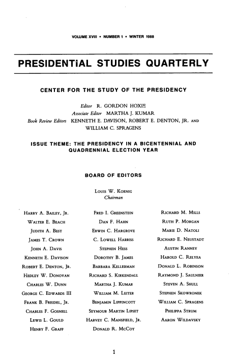 handle is hein.journals/pstlssqty18 and id is 1 raw text is: 





VOLUME XVIII  NUMBER 1  WINTER 1988


PRESIDENTIAL STUDIES QUARTERLY




        CENTER   FOR  THE   STUDY   OF  THE  PRESIDENCY


                      Editor R. GORDON HOXIE
                   Associate Editor MARTHA J. KUMAR
   Book Review Editors KENNETH E. DAVISON, ROBERT E. DENTON, JR. AND
                       WILLIAM  C. SPRAGENS


    ISSUE  THEME:  THE  PRESIDENCY IN   A  BICENTENNIAL   AND
                  QUADRENNIAL ELECTION YEAR




                       BOARD   OF  EDITORS


                           Louis W. KOENIG
                              Chairman


HARRY A. BAILEY, JR.

  WALTER E. BEACH

  JUDITH A. BEST

  JAMES T. CROWN

  JOHN A. DAVIS

  KENNETH E. DAVISON

ROBERT E. DENTON, JR.

HEDLEY W. DONOVAN

  CHARLES W. DUNN

GEORGE C. EDWARDS III

FRANK B. FREIDEL, JR.

CHARLES F. GOSNELL

   LEWIS L. GOULD

   HENRY F. GRAFF


   FRED I. GREENSTEIN

   DAN  F. HAHN

   ERWIN C. HARGROVE

   C. LOWELL HARRISS

     STEPHEN HESS

   DOROTHY B. JAMES

   BARBARA KELLERMAN

 RICHARD S. KIRKENDALL

   MARTHA J. KUMAR

   WILLIAM M. LEITER

   BENJAMIN LIPPINCOTT

 SEYMOUR MARTIN LIPSET

HARVEY C. MANSFIELD, JR.

  DONALD R. MCCOY


RICHARD M. MILLS

  RUTH P. MORGAN

  MARIE D. NATOLI

RICHARD E. NEUSTADT

  AUSTIN RANNEY

  HAROLD C. RELYEA

DONALD L. ROBINSON

RAYMOND J. SAULNIER

  STEVEN A. SHULL

  STEPHEN SKOWRONEK

WILLIAM C. SPRAGENS

   PHILIPPA STRUM

 AARON WILDAVSKY


1


