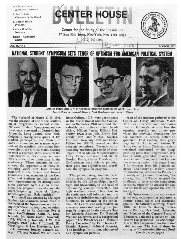 handle is hein.journals/pstlssqty2 and id is 1 raw text is: 
W. Clement  -
  Honorary Chairman
Arthur T Roth
  Chairman of the Board
R. Gordon Hoxie
  President
Andrew O. Miller
  Secretary
Elaine J. Aikenhead
  Editor


CENTER HOUSE



    Center  for the Study   f the Presidency
    17 East 80th Street, New York, New York 10021

                 ,(212) 249-1200F


VOL. II, No. 1                                                                   /9 7 5             MARCH,  1972


  NATIONAL STUDENT SYMPOSIUM SETt TENOR OF OP IM1S -F1R MERICAN POLITICAL SYSTEM


I                   -
AMONG  PANELISTS IN THE NATIONAL


STUDENT SYMPOSIUM WERE from I. t


Sam J. Ervin, Jr.; James C. Hagerty; Clark MacGregor; and Henry H. Wilson.


  The  weekend  of March 17-19, 1972
was the occasion of one of the Center's
major  programs-the  second  annual
National Student Symposium   on the
Presidency, convened at Gurney's Inn,
Montauk,   Long  Island, New  York.
Originally having set a quota of 125
student participants, the Center, in
order to accommodate as many as pos-
sible of the manifold institutions from
throughout the United States desiring
to send a representative, accepted the
nominations  of 175 college and uni-
versity students to participate in the
conference. These  students in turn
enjoyed the opportunity of freely ex-
changing  views with  high  ranking
members  of the present and  former
administrations, members of the Con-
gress, and eminent  political author-
ities. Approximately 50 distinguished
guest observers were also in attend-
ance. The program  pivoted about the
all-encompassing theme  of  Execu-
tive-Congressional Relationships.
  This motif was selected by the eight
Student Co-Chairmen, whose  faith in
the value of the Symposium as a learn-
ing experience inspired them to volun-
ter their aid in its planning. Fve of
these Co-Chairmen-Keith   A.  Klop-
fenstein, Jr., Notre Dame University,
1971; Walter J. Konrady, C.W.  Post
College, 1970; John  F. Lillard, III,
Washington  &  Lee University, Law,
1971; Jamienne Studley, Barnard Col-
lege, 1972; and Marion Walker, Sweet


Briar College, 1972-were participants
in the first National Student Sympos-
ium in December, 1970 and could offer
valuable constructive criticism. In ad-
dition, Hildon James,  Dillard Uni-
versity, 1972; Alan Jolis, Brown Uni-
versity, 1973; and Michael Nizolek,
Fordham  University, 1972 and Center
Fellow  for 1971-72, served on  this
steering committee. Through   corre-
sponding and through a series of meet-
ings with their advisor, Miss Bernadette
Casey, Center Librarian, and Dr. R.
Gordon  Hoxie, Center President, the
Co-Chairmen  were  able to pinpoint
their goals and objectives and coordi-
nate the Symposium  program.

  The   participating students were
also an exemplary group, having been
selected by the 175 participating col-
leges and universitie on the basis of
outstanding campus   leadership and
high academic  status. They came to
the conference well informed and pre-
pared with definitive and sophisticated
questions. In advance of the confer-
ence, the Centre sent each student an
extensive annotated reading list (see
page 3) prepared by the Center's Sen-
ior Research Associate, Dr. Kenneth
Wallace Colegrove, and a background
paper, The Presidency as a Domestic
Policy Executive, by Dr. Thomas E.
Cronin, Research  Political Scientist,
The  Bookings Institution, who served
as a Symposium  panelist.


  Most of the students gathered at the
Center on  Friday afternoon, March
17th, for luncheon  and  transporta-
tion  to Gurney's. At  the Inn  the
opening  reception and  dinner pro-
vided  the convivial atmosphere for
the conferees to  become  better ac-
quainted. That  evening after greet-
ings by  Dr. Hoxie  and  Arthur  T.
Roth, Center Board Chairman, spirits
remained  undaunted   by the  disap-
pointing news that Congressman Wil-
bur D. Mills, grounded by inclement
weather conditions, could not keynote
the opening session (see pages 2 and
5 for excerpts from his planned ad-
dress): and Henry H. Wilson, former
Administrative Assistant to Presidents
Kennedy  and Johnson, President, The
Chicago Board of Trade, accepted the
challenge to serve as the Symposium
keynoter. Superbly he stressed the con-
ference theme and opened the way for
dialogue.
  The  Symposium  format was a varie-
gated one, encompassing addresses, a
lecture, round tables and discussion
groups. On Saturday morning, March
18th, Dr. Louis  W.  Koenig, Profes-
sor of Politics, New York University
and Member   of the Center's Board of
Educators, delivered a lecture on Ex-
ecutive-Congressional Relationships
as a further preparation for the round
table sessions. The first of these, fo-
cusing on Constitutionality and Presi-
         Continued on page 6


    r S U   D Y O, l

O             A
           M


'pi


