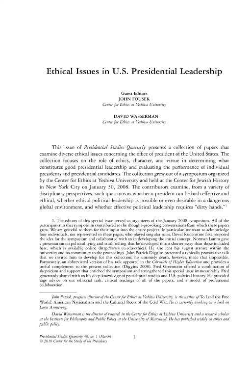 handle is hein.journals/pstlssqty40 and id is 1 raw text is: 














    Ethical Issues in U.S. Presidential Leadership



                                          Guest Editors
                                        JOHN FOUSEK
                                Center for Ethics at Yeshiva University

                                      DAVID   WASSERMAN
                                Center for Ethics at Yeshiva University





       This  issue  of Presidential Studies  Quarterly  presents  a  collection  of papers   that
examine   diverse ethical issues concerning   the office of president of the United  States. The
collection  focuses  on  the  role  of ethics,  character,  and  virtue  in  determining what
constitutes  good   presidential  leadership  and  evaluating  the  performance of individual
presidents  and presidential  candidates.  The  collection grew  out of a symposium   organized
by  the Center  for Ethics at Yeshiva  University   and held  at the Center  for Jewish  History
in  New   York  City  on  January  30,  2008.  The   contributors  examine,   from  a variety  of
disciplinary  perspectives, such  questions  as whether  a president  can be  both effective and
ethical, whether   ethical political leadership  is possible or even  desirable  in a dangerous
global  environment, and whether effective political leadership requires dirty hands.'


       1. The editors of this special issue served as organizers of the January 2008 symposium. All of the
participants in that symposium contributed to the thought-provoking conversations from which these papers
grew. We are grateful to them for their input into the entire project. In particular, we want to acknowledge
four individuals, not represented in these pages, who played singular roles. David Rudenstine first proposed
the idea for the symposium and collaborated with us in developing the initial concept. Norman Lamm gave
a presentation on political lying and truth telling that he developed into a shorter essay than those included
here, which is available online (http://www.yu.edu/ethics). He also lent his august stature within the
university and its community to the proceedings. John Patrick Diggins presented a typically provocative talk
that we invited him to develop for this collection; his untimely death, however, made that impossible.
Fortunately, an abbreviated version of his talk appeared in the Chronicle of Higher Education and provides a
useful complement  to the present collection (Diggins 2008). Fred Greenstein offered a combination of
skepticism and support that enriched the symposium and strengthened this special issue immeasurably. Fred
generously shared with us his deep knowledge of presidential studies and U.S. political history. He provided
sage advice on our  editorial task, critical readings of all of the papers, and a model of professional
collaboration.


      John Fousek, program director of the Center for Ethics at Yeshiva University, is the author of To Lead the Free
World: American  Nationalism and the Cultural Roots of the Cold War. He is currently working on a book on
Louis Armstrong.
       David Wasserman is the director of research in the Center for Ethics at Yeshiva University and a research scholar
at the Institute for Philosophy and Public Policy at the University of Maryland. He has published widely on ethics and
public policy.

Presidential Studies Quarterly 40, no. 1 (March) 1
©  2010 Center for the Study of the Presidency


