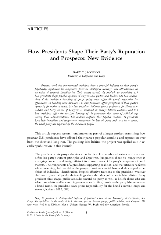 handle is hein.journals/pstlssqty45 and id is 1 raw text is: 








ARTICLES






How Presidents Shape Their Party's Reputation

                   and Prospects: New Evidence



                                     GARY   C. JACOBSON
                                 University of California, San Diego


           Previous work has demonstrated presidents have a powerful influence on their party's
      popularity, reputation for competence, perceived ideological leanings, and attractiveness as
      an  object of personal identification. This article extends the analysis by examining (1)
      how presidents shape popular opinions of congressional parties and leaders, (2) how evalua-
      tions of the president's handling of specific policy areas affect his party's reputation for
      effectiveness in handing these domains, (3) how presidents affect perceptions of their party's
      sympathy for ordinary people, (4) how presidents influence generic preferences for House can-
      didates and party control of Congress as measured in surveys between elections, and (5)
      how  presidents affect the partisan leanings of the generation that comes of political age
      during  their administrations. The evidence confirms that popular reactions to presidents
      have both immediate and longer-term consequences for how his party and, to a lesser extent,
      the rival party are regarded by the American people.


      This  article reports research undertaken   as part of a larger project  examining   how
postwar  U.S.  presidents have  affected their party's popular  standing  and  reputation  over
both  the short and  long  run. The  guiding   idea behind  the project  was spelled  out in an
earlier publication in this journal:

      The  president is his party's dominant public  face. His words and  actions articulate and
      define his party's current principles and objectives. Judgments  about his competence  in
      managing   domestic and foreign affairs inform assessments of his party's competence in such
      matters. The  components  of a president's supporting coalition, and the interests he favors
      while governing,  help to define the party's constituent social base and thus appeal as an
      object of individual identification. People's affective reactions to the president, whatever
      their source, inevitably color their feelings about the other politicians in his coalition. Every
      president thus shapes public  attitudes toward his party as well as beliefs about who and
      what  it stands for and how well it governs when in office; insofar as the party label represents
      a brand  name, the president bears prime  responsibility for the brand's current image and
      status. (Jacobson 2012, 684)


      Gary  C. Jacobson is distinguished professor of political science at the University of California, San
Diego. He specializes in the study of U.S. elections, parties, interest groups, public opinion, and Congress. His
most recent book is A Divider, Not a Uniter: George W. Bush and the American People.


Presidential Studies Quarterly 45, no. 1 (March)
© 2015 Center for the Study of the Presidency


1


