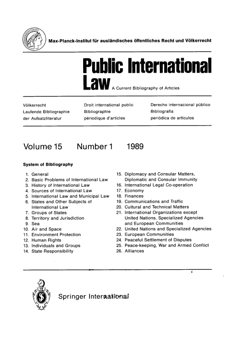 handle is hein.journals/pubil15 and id is 1 raw text is: Max-Planck-Institut fur auslandisches offentliches Recht und Volkerrecht
Public International
LaW A Current Bibliography of Articles
V61kerrecht            Droit international public  Derecho internacional publico
Laufende Bibliographie  Bibliographie           Bibliografia
der Aufsatzliteratur   p6riodique d'articles    periodica de articulos
Volume 15           Number 1           1989
System of Bibliography
1. General                        15. Diplomacy and Consular Matters,
2. Basic Problems of International Law  Diplomatic and Consular Immunity
3. History of International Law   16. International Legal Co-operation
4. Sources of International Law   17. Economy
5. International Law and Municipal Law  18. Finances
6. States and Other Subjects of   19. Communications and Traffic
International Law               20. Cultural and Technical Matters
7. Groups of States               21. International Organizations except
8. Territory and Jurisdiction         United Nations, Specialized Agencies
9. Sea                                and European Communities
10. Air and Space                  22. United Nations and Specialized Agencies
11. Environment Protection         23. European Communities
12. Human Rights                   24. Peaceful Settlement of Disputes
13. Individuals and Groups         25. Peace-keeping, War and Armed Conflict
14. State Responsibility           26. Alliances

Q  Springer Interltatwmal


