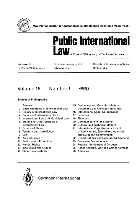 handle is hein.journals/pubil16 and id is 1 raw text is: Max-Planck-Institut fur auslandisches offentliches Recht und Volkerrecht
Public International
L   aw     A Current Bibliography of Books and Articles
Volkerrecht             Droit international public  Derecho internacional piblico
Laufende Bibliographie  Bibliographie             Bibliografia

Volume 16

Number I

System of Bibliography

General
Basic Problems of International Law
History of International Law
Sources of International Law
International Law and Municipal Law
States and Other Subjects of
International Law
Groups of States
Territory and Jurisdiction
Sea
Air and Space
Environment Protection
Human Rights
Individuals and Groups
State Responsibility

15. Diplomacy and Consular Matters,
Diplomatic and Consular Immunity
16. International Legal Co-operation
17. Economy
18. Finances
19. Communications and Traffic
20. Cultural and Technical Matters
21. International Organizations except
United Nations, Specialized Agencies
and European Communities
22. United Nations and Specialized Agencies
23. European Communities
24. Peaceful Settlement of Disputes
25. Peace-keeping, War and Armed Conflict
26 Alliances

Springer International

1990

1.
2.
3.
4.
5.
6.
7.
8.
9.
10.
11.
12.
13.
14

I


