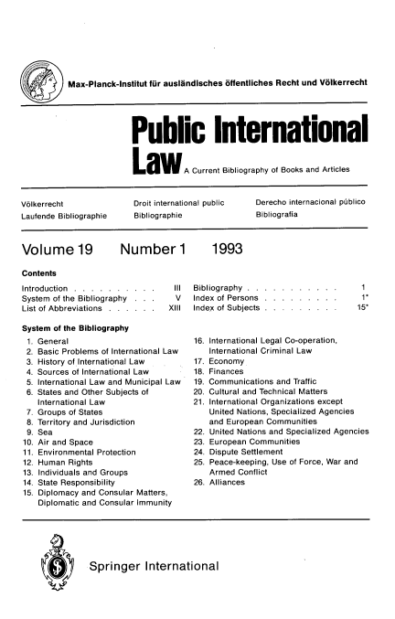 handle is hein.journals/pubil19 and id is 1 raw text is: Max-Planck-Institut fur auslndisches ffentliches Recht und Volkerrecht
Public International
LawA Current Bibliography of Books and Articles
V61kerrecht             Droit international public  Derecho internacional ptblico
Laufende Bibliographie  Bibliographie             Bibliografia

Volume 19

Number 1

Contents

Introduction . . . . . . . . . .
System of the Bibliography . . .
List of Abbreviations . . . . . .
System of the Bibliography

General
Basic Problems of International Law
History of International Law
Sources of International Law
International Law and Municipal Law
States and Other Subjects of
International Law
Groups of States
Territory and Jurisdiction
Sea
Air and Space
Environmental Protection
Human Rights
Individuals and Groups
State Responsibility
Diplomacy and Consular Matters,
Diplomatic and Consular Immunity

Ill     Bibliography           .  .   .  .   .   .  .   .   .  .   .
V       Index of Persons             .   .   .  .   .  .   .   .  .
XIII      Index of Subjects             .   .   .  .   .  .   .   .  .

1
1*
15*

16. International Legal Co-operation,
International Criminal Law
17. Economy
18. Finances
19. Communications and Traffic
20. Cultural and Technical Matters
21. International Organizations except
United Nations, Specialized Agencies
and European Communities
22. United Nations and Specialized Agencies
23. European Communities
24. Dispute Settlement
25. Peace-keeping, Use of Force, War and
Armed Conflict
26. Alliances

Q  Springer International

1993

1.
2.
3.
4.
5.
6.
7.
8.
9.
10.
11.
12.
13.
14.
15.


