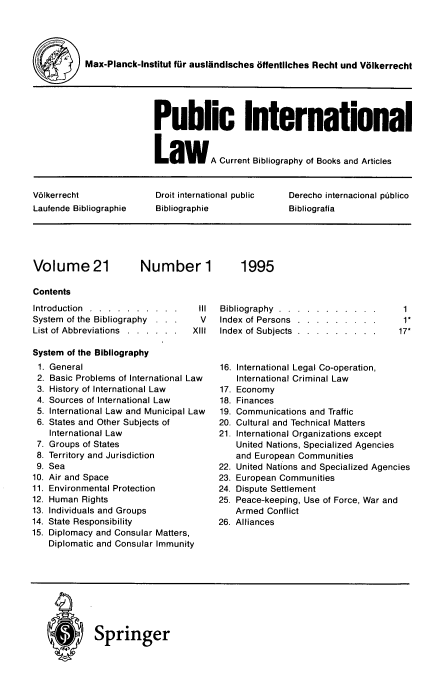 handle is hein.journals/pubil21 and id is 1 raw text is: Max-Planck-Institut fur auslandisches offentliches Recht und Volkerrecht
Public International
LawA Current Bibliography of Books and Articles
V61kerrecht             Droit international public  Derecho internacional piblico
Laufende Bibliographie  Bibliographie             Bibliografia

Volume 21

Number 1

Contents
Introduction . . . . . . . . . .
System of the Bibliography . . .
List of Abbreviations . . . . . .
System of the Bibliography

General
Basic Problems of International Law
History of International Law
Sources of International Law
International Law and Municipal Law
States and Other Subjects of
International Law
Groups of States
Territory and Jurisdiction
Sea
Air and Space
Environmental Protection
Human Rights
Individuals and Groups
State Responsibility
Diplomacy and Consular Matters,
Diplomatic and Consular Immunity

IlIl Bibliography . . . . . . . . . . .
V       Index     of Persons           .   .   .  .   .   .   .   .  .
XIII       Index     of Subjects          .   .   .   .  .   .   .   .  .

1
1*
17*

16. International Legal Co-operation,
International Criminal Law
17. Economy
18. Finances
19. Communications and Traffic
20. Cultural and Technical Matters
21. International Organizations except
United Nations, Specialized Agencies
and European Communities
22. United Nations and Specialized Agencies
23. European Communities
24. Dispute Settlement
25. Peace-keeping, Use of Force, War and
Armed Conflict
26. Alliances

® Springer

1995

1.
2.
3.
4.
5.
6.
7.
8.
9.
10.
11.
12.
13.
14.
15.


