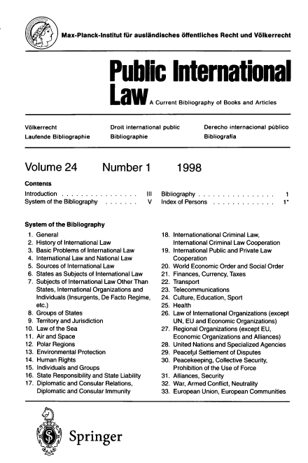 handle is hein.journals/pubil24 and id is 1 raw text is: Max-Planck-Institut fur auslandisches offentliches Recht und Volkerrecht

Public International
LawA Current Bibliography of Books and Articles

Volkerrecht              Droit international public  Derecho internacional publico
Laufende Bibliographie   Bibliographie               Bibliografia

Volume 24

Number 1

Contents
Introduction  .. . .  .. . .  .  .  .. . .  ..  III
System of the Bibliography  . .. .. ..  V
System of the Bibliography

General
History of International Law
Basic Problems of International Law
International Law and National Law
Sources of International Law
States as Subjects of International Law
Subjects of International Law Other Than
States, International Organizations and
Individuals (Insurgents, De Facto Regime,
etc.)
Groups of States
Territory and Jurisdiction
Law of the Sea
Air and Space
Polar Regions
Environmental Protection
Human Rights
Individuals and Groups
State Responsibility and State Liability
Diplomatic and Consular Relations,
Diplomatic and Consular Immunity

Bibliography  .  ..  .  .  .  .  ....  .  .  .  .  .
Index of Persons  . . .... .. . . .. .

1
1*

18. Internationational Criminal Law,
International Criminal Law Cooperation
19. International Public and Private Law
Cooperation
20. World Economic Order and Social Order
21. Finances, Currency, Taxes
22. Transport
23. Telecommunications
24. Culture, Education, Sport
25. Health
26. Law of International Organizations (except
UN, EU and Economic Organizations)
27. Regional Organizations (except EU,
Economic Organizations and Alliances)
28. United Nations and Specialized Agencies
29. Peaceful Settlement of Disputes
30. Peacekeeping, Collective Security,
Prohibition of the Use of Force
31. Alliances, Security
32. War, Armed Conflict, Neutrality
33. European Union, European Communities

* Springer

1998

1.
2.
3.
4.
5.
6.
7.
8.
9.
10.
11.
12.
13.
14.
15.
16.
17.


