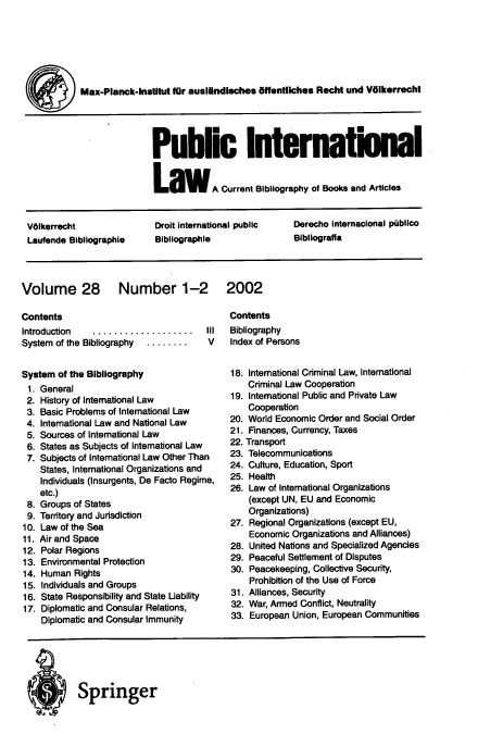 handle is hein.journals/pubil28 and id is 1 raw text is: Max-Planck-InstItut for auslAndluches Offentlches Recht und Volkerrecht
Public Internationa
La         A Current Bibliography of Books and Articles
Vlkerrecht              Droit international public  Derecho Internacional ptblico
Laufende Bibilographie   Blbliographile             Bibliograffa

Volume 28 Number 1-2
Contents
Introduction  ...................  III
System of the Bibliography  ........ V
System of the Bibliography
1. General
2. History of International Law
3. Basic Problems of International Law
4. International Law and National Law
5. Sources of International Law
6. States as Subjects of International Law
7. Subjects of International Law Other Than
States, International Organizations and
Individuals (Insurgents, De Facto Regime,
etc.)
8. Groups of States
9. Territory and Jurisdiction
10. Law of the Sea
11. Air and Space
12. Polar Regions
13. Environmental Protection
14. Human Rights
15. Individuals and Groups
16. State Responsibility and State Liability
17. Diplomatic and Consular Relations,
Diplomatic and Consular Immunity

2002

Contents
Bibliography
Index of Persons
18. International Criminal Law, International
Criminal Law Cooperation
19. International Public and Private Law
Cooperation
20. World Economic Order and Social Order
21. Finances, Currency, Taxes
22. Transport
23. Telecommunications
24. Culture, Education, Sport
25. Health
26. Law of International Organizations
(except UN, EU and Economic
Organizations)
27. Regional Organizations (except EU,
Economic Organizations and Alliances)
28. United Nations and Specialized Agencies
29. Peaceful Settlement of Disputes
30. Peacekeeping, Collective Security,
Prohibition of the Use of Force
31. Alliances, Security
32. War, Armed Conflict, Neutrality
33. European Union, European Communities

Springer


