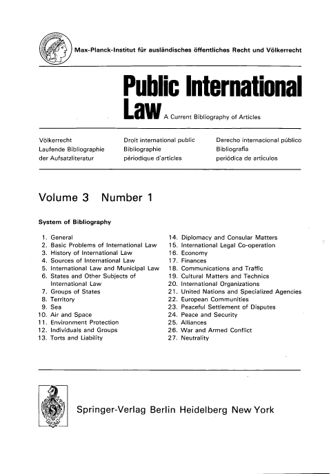 handle is hein.journals/pubil3 and id is 1 raw text is: Max-Planck-Institut fur auslandisches offentliches Recht und Volkerrecht
Public International
Law A Current Bibliography of Articles
V6lkerrecht             Droit international public  Derecho internacional piblico
Laufende Bibliographie  Bibliographie             Bibliografia
der Aufsatzliteratur    p riodique d'articles     peri6dica de articulos
Volume 3 Number 1
System of Bibliography
1. General                         14. Diplomacy and Consular Matters
2. Basic Problems of International Law  15. International Legal Co-operation
3. History of International Law     16. Economy
4. Sources of International Law     17. Finances
5. International Law and Municipal Law  18. Communications and Traffic
6. States and Other Subjects of     19. Cultural Matters and Technics
International Law                20. International Organizations
7. Groups of States                21. United Nations and Specialized Agencies
8. Territory                       22. European Communities
9. Sea                             23. Peaceful Settlement of Disputes
10. Air and Space                   24. Peace and Security
11. Environment Protection          25. Alliances
12. Individuals and Groups          26. War and Armed Conflict
13. Torts and Liability             27. Neutrality
.      Springer-Verlag Berlin Heidelberg New York


