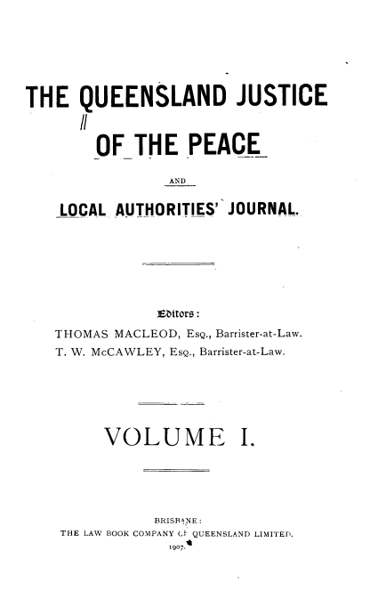 handle is hein.journals/qjplaj1 and id is 1 raw text is: 







THE   QUEENSLAND JUSTICE

      'I

        OF  THE PEACE

                AND


    LOCAL AUTHORITIES' JOURNAL.


ENtors:


THOMAS MACLEOD, ESQ., Barrister-at-Law.
T. W. McCAWLEY, ESQ., Barrister-at-Law.







      VOLUME I.





           BRISB&NE :
 THE LAW BOOK COMPANY G` QUEENSLAND LIMITED.
             1907.t


