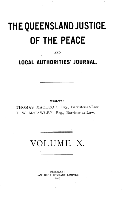 handle is hein.journals/qjplaj10 and id is 1 raw text is: 





THE   QUEENSLAND JUSTICE



        OF  THE   PEACE

                AND


    LOCAL AUTHORITIES' JOURNAL.









               Eaitor :
   THOMAS MACLEOD, EsQ., Barrister-at-Law.
   T. W. McCAWLEY, EsQ., Barrister-at-Law.







        VOLUME X.






              BRISBANE :
          LAW BOOK COMPANY LIMITED.
                1916.


