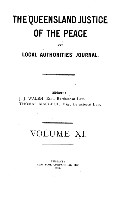 handle is hein.journals/qjplaj11 and id is 1 raw text is: 



THE  QUEENSLAND JUSTICE


       OF   THE   PEACE

               AND

   LOCAL AUTHORITIES' JOURNAL.


           Eaitors:
J. J. WALSH, EsQ., Barrister-at-Law.
THOMAS MACLEOD, EsQ., Barrister-at-Law.







    VOLUME XI.





           BRISBANE :
      LAW BOOK COMPANY LIli rED.
             1917.


