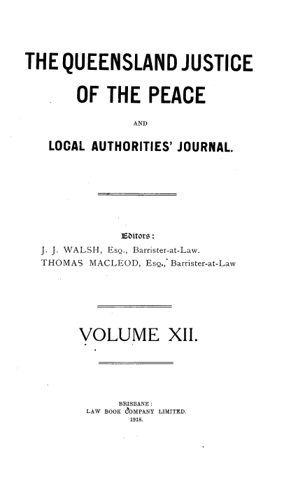 handle is hein.journals/qjplaj12 and id is 1 raw text is: 





THE   QUEENSLAND JUSTICE


        OF  THE   PEACE

                AND

    LOCAL AUTHORITIES' JOURNAL.


]Eators:


J. J. WALSH, EsQ., Barrister-at-Law.
THOMAS MACLEOD, EsQ., Barrister-at-Law


OLUME XII.


     BRISBANE :
LAW BOOK C~OMPANY LIMITED.
      1918.


V


