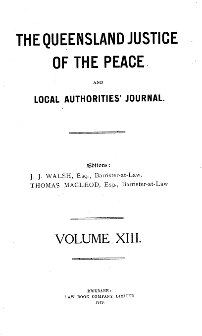 handle is hein.journals/qjplaj13 and id is 1 raw text is: 





THE   QUEENSLAND JUSTICE


        OF  THE   PEACE.

                AND


    LOCAL AUTHORITIES' JOURNAL.


J. J. WALSH, EsQ., Barrister-at-Law.
THOMAS MACLEOD, Esg., Barrister-at-Law







     VOLUME, XIII.






            BRISBANE :
       LAW BOOK COMPANY LIMITED.
             1919.


