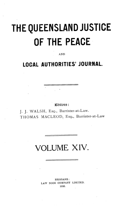 handle is hein.journals/qjplaj14 and id is 1 raw text is: 





THE   QUEENSLAND JUSTICE


        OF  THE   PEACE

                AND


    LOCAL AUTHORITIES' JOURNAL.


            Emitors:
J. J. WALSH, EsQ., Barrister-at-Law.
THOMAS MACLEOD, EsQ., Barrister-at-Law


VOLUME


XIV.


     BRISBANE :
LAW BOOK COMPANY LI1MITED.
      1920.


