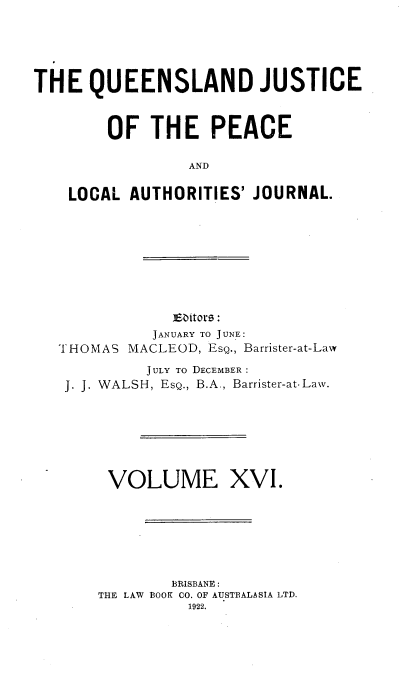 handle is hein.journals/qjplaj16 and id is 1 raw text is: 





THE   QUEENSLAND JUSTICE


        OF   THE   PEACE

                 AND

    LOCAL AUTHORITIES'  JOURNAL.








               Eaitors:
             JANUARY TO JUNE:
   THOMAS MACLEOD, EsQ., Barrister-at-Law
            JULY TO DECEMBER:
   J. J. WALSH, EsQ., B.A., Barrister-at-Law.







        VOLUME XVI.






               BRISBANE :
       THE LAW ROOK CO. OF AUSTRALASIA LTD.
                 1922.


