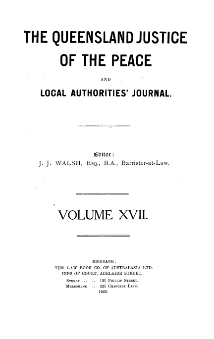 handle is hein.journals/qjplaj17 and id is 1 raw text is: 







THE QUEENSLAND JUSTICE




         OF   THE PEACE


                   AND


    LOCAL   AUTHORITIES'   JOURNAL.


             Eaitor:
J. J. WALSH, EsQ., B.A., Barrister-at-Law.











     VOLUME XVII.








             BRISBANE :
    THE LAW BOOK CO. OF AUSTRALASIA LTD.
      INNS OF COURT, ADELAIDE STREET.
      SYDNEY ..  ..  151 PHILLIP STREET.
      MELBOURNE .. 425 CHANCERY LANE.
               1923.


