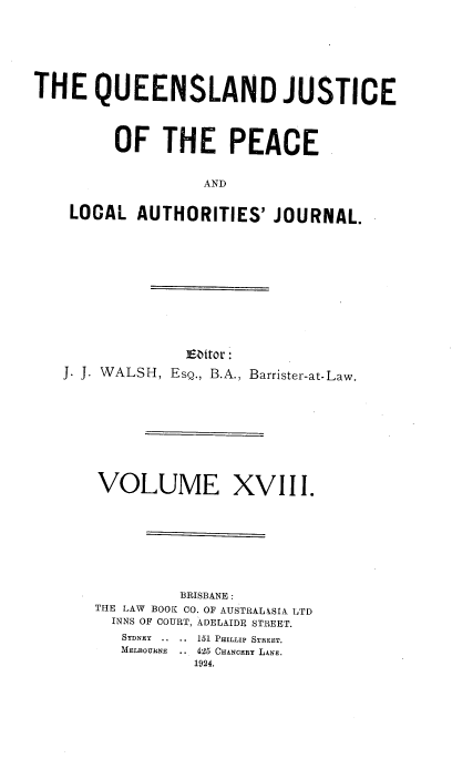 handle is hein.journals/qjplaj18 and id is 1 raw text is: 







THE QUEENSLAND JUSTICE




         OF   THE PEACE


                   AND


    LOCAL  AUTHORITIES'   JOURNAL.


             Ebitor:
J. J. WALSH, EsQ., B.A., Barrister-at-Law.










    VOLUME XVIII.









             BRISBANE :
   THE LAW BOOK CO. OF AUSTRALkSIA LTD
     INNS OF COURT, ADELAIDE STREET.
     SYDNEY .. ..  151 PHILLIP STREET.
     MELBOURNE .. 425 CHANCERY LANE.
              1924.


