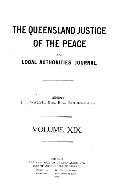 handle is hein.journals/qjplaj19 and id is 1 raw text is: 










THE QUEENSLAND JUSTICE




         OF   THE PEACE


                   AND


    LOCAL   AUTHORITIES'   JOURNAL.


              E60itor:
J. J. WALSH, EsQ., B.A., Barrister-at-Law.









     VOLUME XIX.









             BRISBANE :
    THE LAW BOOK CO. OF AUSTRALASIA LTD
    INNS OF COURT, ADELAIDE STREET.
       SYDNEY  ..  ..  151 PHILLIP STREET.
       MELBOURNE .. 425 CHANCERY LANK.
               1925.


