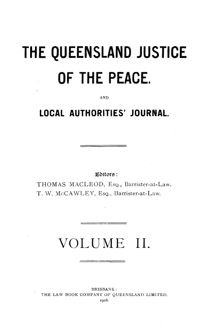 handle is hein.journals/qjplaj2 and id is 1 raw text is: 







THE   QUEENSLAND JUSTICE



        OF  THE PEACE.

                 AND


    LOCAL AUTHORITIES' JOURNAL.


Eaitors:


THOMAS MACLEOD, EsQ., Barrister-at-Law.
T. NV. McCAWLEY, EsQ., Barrister-at-Law.







     VOLUME II.






            BRISBANE:
 THE LAW BOOK COMPANY OF QUEENSLAND LIMITED.
              1908.


