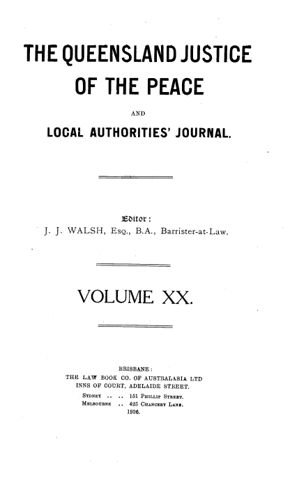 handle is hein.journals/qjplaj20 and id is 1 raw text is: 






THE QUEENSLAND JUSTICE



         OF   THE PEACE


                   AND


    LOCAL   AUTHORITIES'   JOURNAL.


              isEitor:
J. J. WALSH, EsQ., B.A., Barrister-at-Law.


VOLUME


XX.


         BRISBANE :
THE LAW BOOK CO. OF AUSTRALASIA LTD
  INNS OF COURT, ADELAIDE STREET.
  SYDNEY .. .. 151 PHTLLIP STREET.
  MELBOUBNE   .. 425 CHANCEBY LANE.
           1926.


