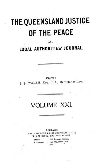 handle is hein.journals/qjplaj21 and id is 1 raw text is: 








THE QUEENSLAND JUSTICE



         OF   THE PEACE

                   AND


    LOCAL   AUTHORITIES'   JOURNAL.


             ]Ebtor:

J. J. WALSH, EsQ., B.A., Barrister-at-Law.


VOLUME


XX'.


         BRISBANE :
THE LAW BOOK CO. OF AUSTRALASIA LTDJ
  INNS OF COURT, ADELAIDE STREET.
  SYDNEY .. .. 151 PHILIP STREET.
  MELBOURNE  .. 425 CHANOERY LANE.
           1927.


