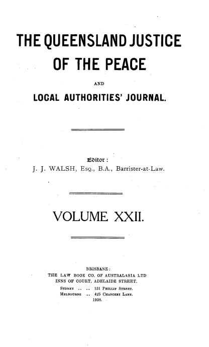 handle is hein.journals/qjplaj22 and id is 1 raw text is: 







THE QUEENSLAND JUSTICE




         OF   THE PEACE


                   AND


    LOCAL   AUTHORITIES'  JOURNAL.


             Editor :

J. J. WALSH, EsQ., B.A., Barrister-at-Law.









     VOLUME XXII.









             BRISBANE:
    THE LAW BOOK CO. OF AUSTRALASIA LTD
      INNS OF COURT, ADELAIDE STREET.
      SYDNEY ..  ..  151 PHILLIP STREET.
      MELBOURNE .. 425 CHANCERY LANE.
               1928.


