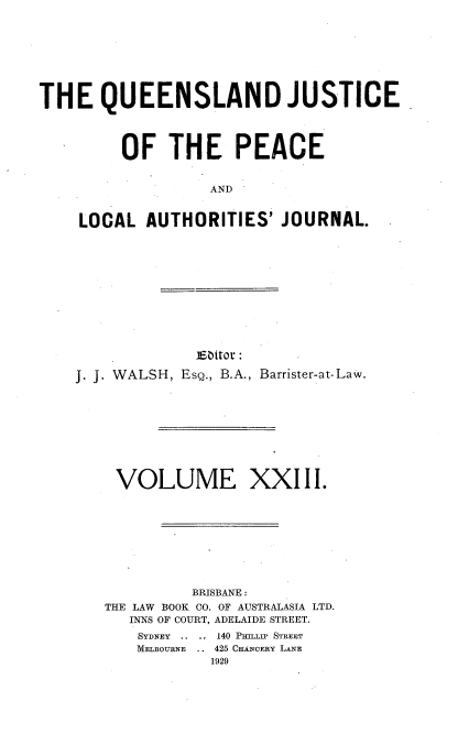 handle is hein.journals/qjplaj23 and id is 1 raw text is: 








THE QUEENSLAND JUSTICE




         OF   THE PEACE


                   AND


    LOCAL   AUTHORITIES'  JOURNAL.


             Eattor :

J. J. WALSH, Esg., B.A., Barrister-at-Law.










    VOLUME XXIII.









             BRISBANE:
   THE LAW BOOK CO. OF AUSTRALASIA LTD.
      INNS OF COURT, ADELAIDE STREET.
      SYDNEY .. ., 140 PULLIP STREET
      MELBOURNE .. 425 CuANOERY LANE
               1929


