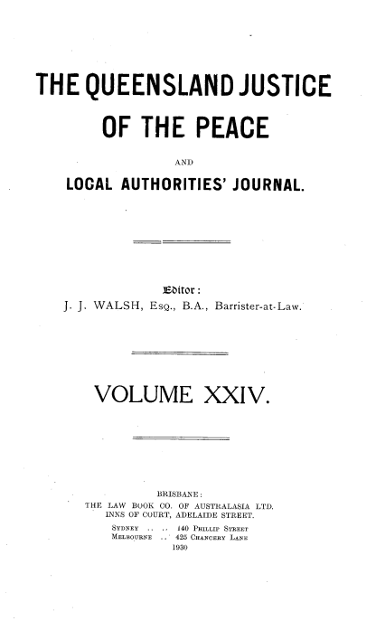 handle is hein.journals/qjplaj24 and id is 1 raw text is: 







THE QUEENSLAND JUSTICE



         OF   THE PEACE


                  AND

    LOCAL  AUTHORITIES'   JOURNAL.


             E~bitor :
J. J. WALSH, EsQ., B.A., Barrister-at-Law.


VOLUME


XXIV.


         BRISBANE:
THE LANV BOOK CO. OF AUSTRALASIA LTD.
   T N S OF COURT, ADELAIDE STREET.
   SYDNEY ...,140 PmILLIP STREET
   MELOURNE .. 425 CHANCERY LANE
            1930


