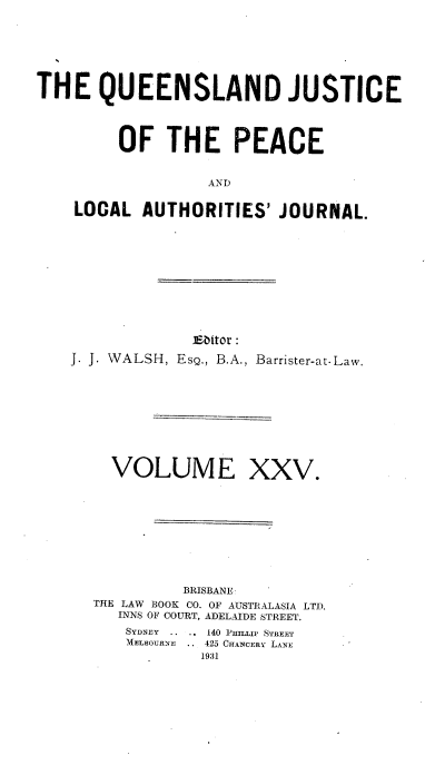 handle is hein.journals/qjplaj25 and id is 1 raw text is: 





THE QUEENSLAND JUSTICE



         OF   THE PEACE


                  AND

    LOCAL  AUTHORITIES'   JOURNAL.


             Editor :
J. J. WALSH, EsQ., B.A., Barrister-at-Law.


VOLUME


XXV.


          BRISBANE
THE LAW BOOK CO. OF AUSTRALASIA LTD.
   INNS OF COURT, ADELAIDE STREET.
   SYDNEY .......140 IPM-LL  STREET
   MELBOURNE  .. 425 CHANCERY LANE
           1931


