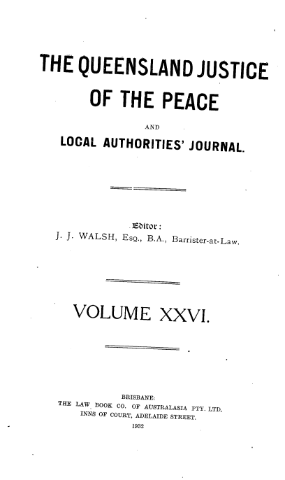 handle is hein.journals/qjplaj26 and id is 1 raw text is: 




THE   QUEENSLAND JUSTICE


        OF  THE PEACE

                AND
   LOCAL  AUTHORITIES' JOURNAL.


            .Editor:
J. J. WALSH, EsQ., B.A., Barrister-at-Law.


VOLUME


XXVI.


          BRISBANE:
THE LAW BOOK CO. OF AUSTRALASIA PTY. LTD.
   INNS OF COURT, ADELAIDE STREET.
           1932


