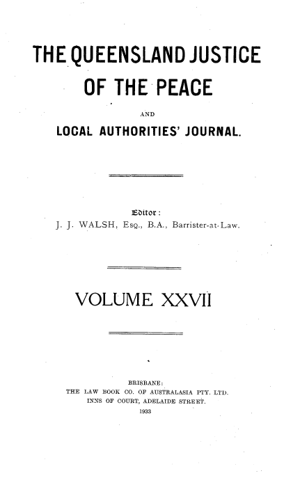 handle is hein.journals/qjplaj27 and id is 1 raw text is: 





THE   QUEENSLAND JUSTICE


        OF  THE PEACE

                AND

    LOCAL AUTHORITIES' JOURNAL.


            Editor:
J. J. WALSH, EsQ., B.A., Barrister-at-Law.


VOLUME XXVII








         BRISBANE:
THE LAW BOOK CO. OF AUSTRALASIA PTY. LTD.
   INNS OF COURT, ADELAIDE STREET.
           1933


