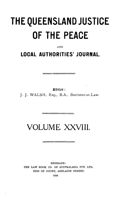 handle is hein.journals/qjplaj28 and id is 1 raw text is: 




THE   QUEENSLAND JUSTICE



        OF  THE PEACE

                AND

    LOCAL AUTHORITIES' JOURNAL.


            ESbitor :
J. J. WALSH, Esg., B.A., Barrister-at-Law.








  VOLUME XXVIII.








           BRISBANE:
 THE LAW BOOK CO. OF AUSTRALASIA PTY. LTD.
     INNS OF COURT, ADELAIDE STREET.
            1934


