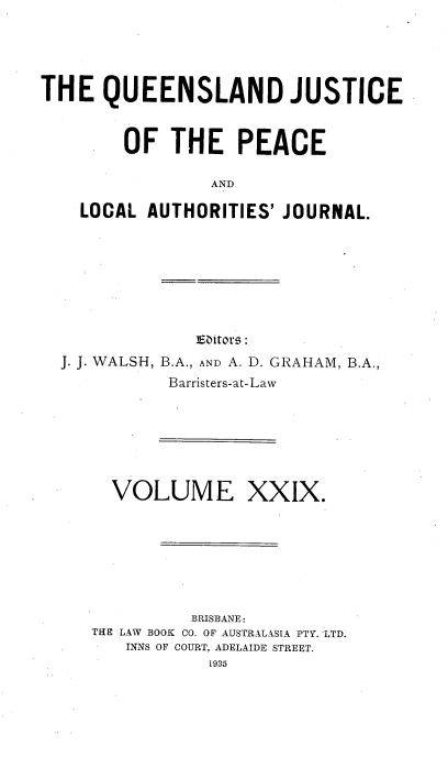 handle is hein.journals/qjplaj29 and id is 1 raw text is: 





THE   QUEENSLAND JUSTICE



        OF   THE   PEACE

                 AND

    LOCAL AUTHORITIES' JOURNAL.


             ]Eitors :
J. J. WALSH, B.A., AND A. D. GRAHAM, B.A.,
          Barristers-at-Law


  VOLUME XXIX.








          BRISBANE:
THE LAW BOOK CO. OF AUSTRALASIA PTY. LTD.
   INNS OF COURT, ADELAIDE STREET.
           1935


