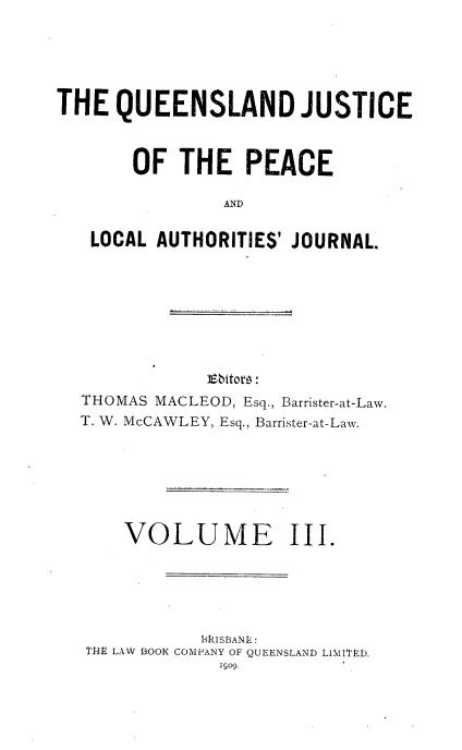 handle is hein.journals/qjplaj3 and id is 1 raw text is: 






THE   QUEENSLAND JUSTICE



       OF   THE   PEACE

                AND


   LOCAL  AUTHORITIES' JOURNAL.


            lEbitovn:
THOMAS MACLEOD, Esq., Barrister-at-Law.
T. W. McCAWLEY, Esq., Barrister-at-Law.







    VOLUME III.






             K 13ISBAF  E L
 TRY- LAW BOOK COMPANY OF QUEENSLAND tliMt~gD.
             1909.


