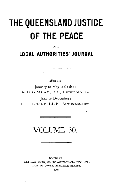 handle is hein.journals/qjplaj30 and id is 1 raw text is: 





THE QUEENSLAND JUSTICE


         OF   THE PEACE

                  AND

    LOCAL  AUTHORITIES'   JOURNAL.


Editors:


      January to May inclusive :
 A.. D. GRAHAM, B.A., Barrister-at-Law
        June to December:
T. J. LEHANE, LL.B., Barrister-at-Law






     VOLUME 30.






            BRISBANE:
 THE LAW BOOK CO. OF AUSTRALASIA PTY. LTD.
     INNS OF COURT, ADELAIDE STREET.
              1936


