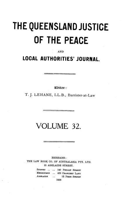 handle is hein.journals/qjplaj32 and id is 1 raw text is: 








THE QUEENSLAND JUSTICE




         OF THE PEACE


                   AND

    LOCAL   AUTHORITIES'   JOURNAL.


Ebitor:


T. J. LEHANE, LL.B., Barrister-at-Law


VOLUME


32.


           BRISBANE:
THE LAW BOOK CO. OF AUSTRALASIA PTY. LTD.
       21 ADELAIDE STREET.
    SYDNEY .. .. 140 PHIaLP STREET
    MELBOURNE  .. 425 CHANCERY LANE
    ADELAIDE .. 12 PnuE STREET
             1938


