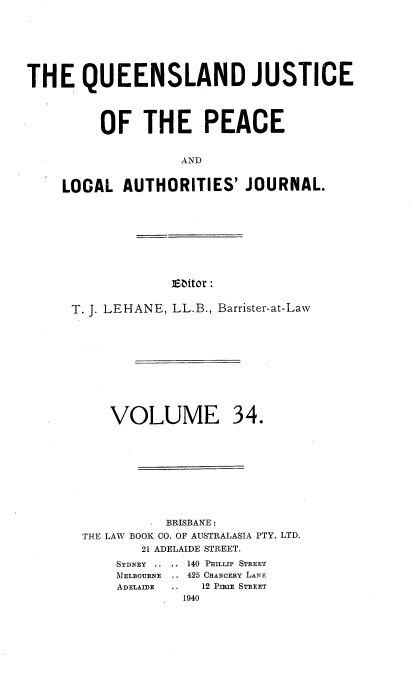 handle is hein.journals/qjplaj34 and id is 1 raw text is: 








THE QUEENSLAND JUSTICE




         OF THE PEACE


                   AND


    LOCAL   AUTHORITIES'   JOURNAL.


Editor :


T. J. LEHANE, LL.B., Barrister-at-Law











     VOLUME 34.










            BRISBANE :
 THE LAW BOOK CO. OF AUSTRALASIA PTY. LTD.
         21 ADELAIDE STREET.
      SYDNEY .. .. 140 PHILLIP STREET
      MELBOURNE .. 425 CHANCERY LANE
      ADELAmE .. 12 PmuE STREET
              1940



