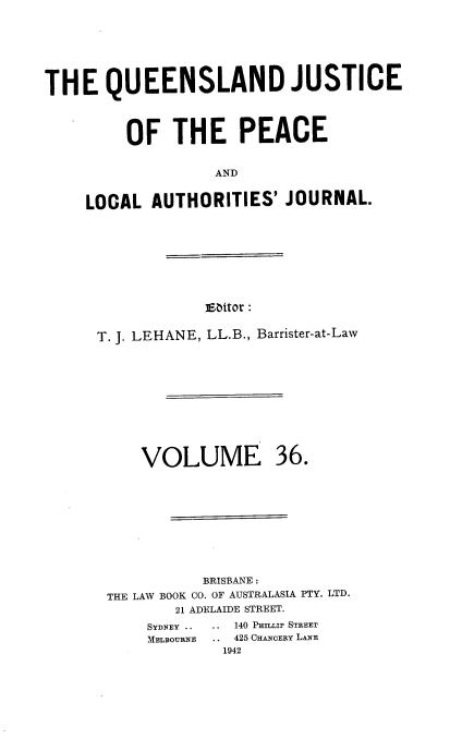 handle is hein.journals/qjplaj36 and id is 1 raw text is: 





THE QUEENSLAND JUSTICE



         OF   THE PEACE

                   AND

    LOCAL   AUTHORITIES'  JOURNAL.


3Eator :


T. J. LEHANE, LL.B., Barrister-at-Law


VOLUME


36.


          BRISBANE :
THE LAW BOOK CO. OF AUSTRALASIA PTY. LTD.
       21 ADELAIDE STREET.
    SYDNEY ..  ..  140 PLLI STREET
    MELBOURNE   .. 425 CHANOERY LANE
             1942


