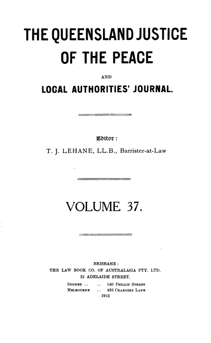 handle is hein.journals/qjplaj37 and id is 1 raw text is: 






THE QUEENSLAND JUSTICE




         OF   THE PEACE


                   AND


    LOCAL   AUTHORITIES'  JOURNAL.


]Eattor :


T. J. LEHANE, LL.B., Barrister-at-Law


VOLUME


37.


           BRISBANE :
THE LAW BOOK CO. OF AUSTRALASIA PTY. LTD.
       21 ADELAIDE STREET.


SYDNEY ..
MELBOURNE


.. 140 PHILLIP STREET
  425 CHANOERY LANE
  1943


