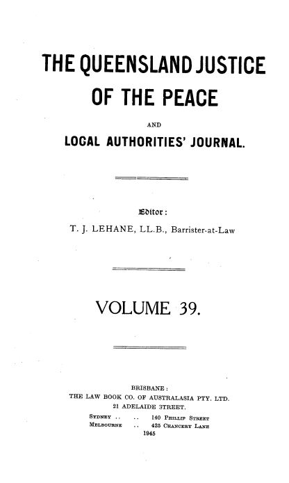 handle is hein.journals/qjplaj39 and id is 1 raw text is: 








THE   QUEENSLAND JUSTICE




        OF   THE PEACE


                  AND


    LOCAL  AUTHORITIES'  JOURNAL.


]Eattor:


T. J. LEHANE, LL.B., Barrister-at-Law


VOLUME


39.


          BRISBANE :
THE LAW BOOK CO. OF AUSTRALASIA PTY. LTD.
       21 ADELAIDE STREET.


.. 140 PHInIjP STREET
.  42 CEA OEBY LN
  1945


MELBOURNE


