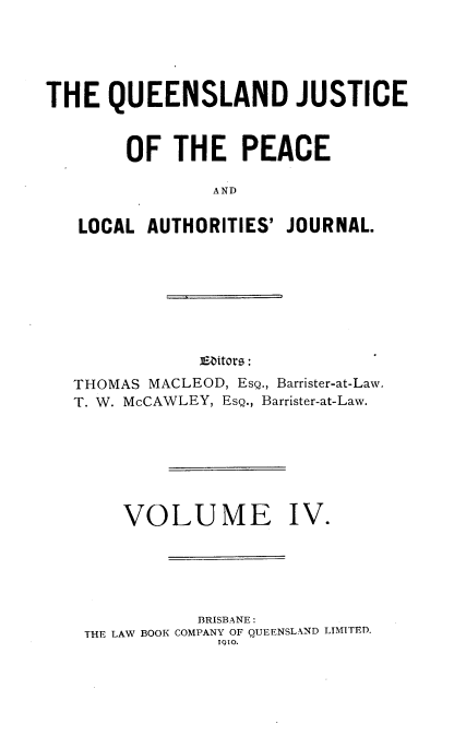 handle is hein.journals/qjplaj4 and id is 1 raw text is: 





THE   QUEENSLAND JUSTICE



        OF  THE PEACE

                AND


   LOCAL  AUTHORITIES' JOURNAL.


jEitors:


THOMAS MACLEOD, EsQ., Barrister-at-Law.
T. W. McCAWLEY, EsQ., Barrister-at-Law.








     VOLUME IV.






            BRISBANE
 THE LAW BOOK COMPANY OF QUEENSLAND LIMITED.
              1910.


