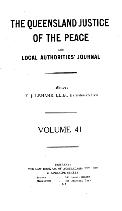 handle is hein.journals/qjplaj41 and id is 1 raw text is: 







THE QUEENSLAND JUSTICE




         OF   THE PEACE


                   AND


     LOCAL  AUTHORITIES'  JOURNAL


]Eattor :


T. J. LEHANE, LL.B., Barrister-at-Law











     VOLUME 41










            BRISBANE :
 THE LAW BOOK CO. OF AUSTRALASIA PTY. LTD.
        21 ADELAIDE STREET
    SYDNEY .. .. 140 PHaLLIP STREET
    MELBOURNE .. 425 CHANCERY LANE
              1947



