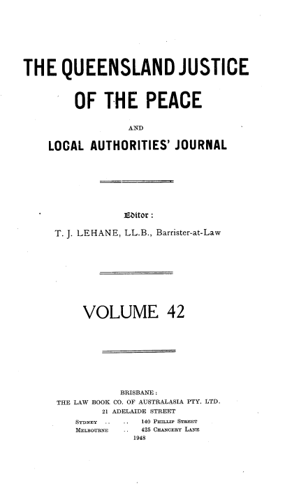 handle is hein.journals/qjplaj42 and id is 1 raw text is: 









THE QUEENSLAND JUSTICE




         OF   THE PEACE


                  AND


    LOCAL  AUTHORITIES'   JOURNAL


Esitor :


T. J. LEHANE, LL.B., Barrister-at-Law











     VOLUME 42










           BRISBANE :
THE LAW BOOK CO. OF AUSTRALASIA PTY. LTD.
        21 ADELAIDE STREET
    SYDNEY .. .. 140 PTMLP STREET
    MELBOURNE ..   425 CHANCERY LANE
             1948


