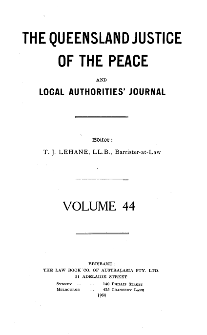 handle is hein.journals/qjplaj44 and id is 1 raw text is: 







THE QUEENSLAND JUSTICE




         OF   THE PEACE


                  AND


    LOCAL  AUTHORITIES'  JOURNAL


Eaitor :


T. J. LEHANE, LL.B., Barrister-at-Law











     VOLUME 44











           BRISBANE :
THE LAW BOOK CO. OF AUSTRALASIA PTY. LTD.
        21 ADELAIDE STREET


. . 140 PHILIP STREET
   425 CHANOERY LANZ
   IM~


SYDNEY ..
MELBOURNE



