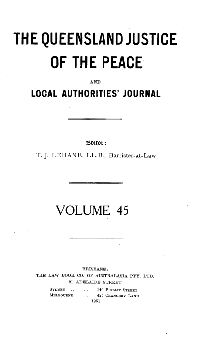 handle is hein.journals/qjplaj45 and id is 1 raw text is: 







THE QUEENSLAND JUSTICE




         OF   THE PEACE


                  AND


    LOCAL  AUTHORITIES'   JOURNAL


IEattor :


T. J. LEHANE, LL.B., Barrister-at-Law












     VOLUME 45











           BRISBANE :
THE LAW BOOK CO. OF AUSTRALASIA PTY. LTD.
        21 ADELAIDE STREET


140 PHILLIP STREET
425 CHANCERY LANE
1951


SYDNEY  
MELBOURNE



